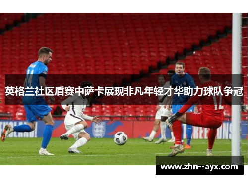 英格兰社区盾赛中萨卡展现非凡年轻才华助力球队争冠 英格兰社区盾赛中萨卡展现非凡年轻才华助力球队争冠