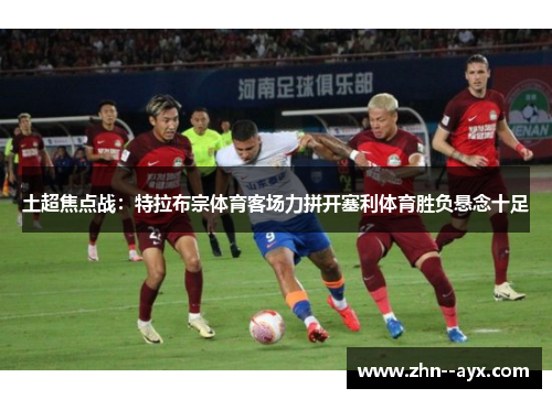 土超焦点战：特拉布宗体育客场力拼开塞利体育胜负悬念十足